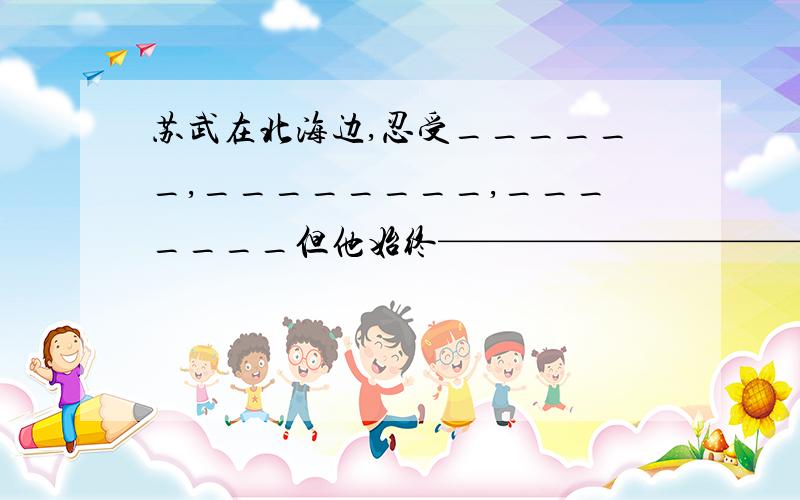 苏武在北海边,忍受______,________,_______但他始终——————————,念念不忘——————————,盼望有一天能够——————————————.（苏武放羊）