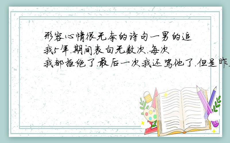 形容心情很无奈的诗句一男的追我5年.期间表白无数次.每次我都拒绝了.最后一次我还骂他了.但是昨天他说了很多话 .我很感动.太感动了.但我知道这不是爱.我现在不忍心拒绝他了.但又不能