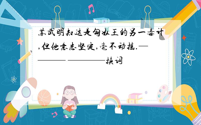 苏武明知这是匈奴王的另一毒计,但他意志坚定,毫不动摇.———— ————换词