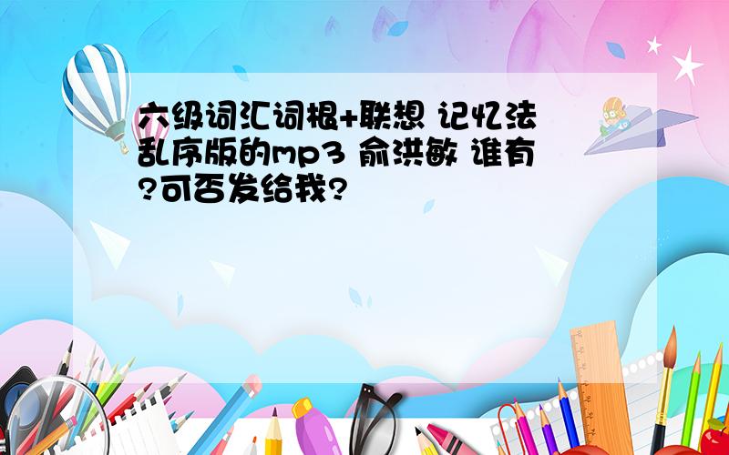 六级词汇词根+联想 记忆法 乱序版的mp3 俞洪敏 谁有?可否发给我?