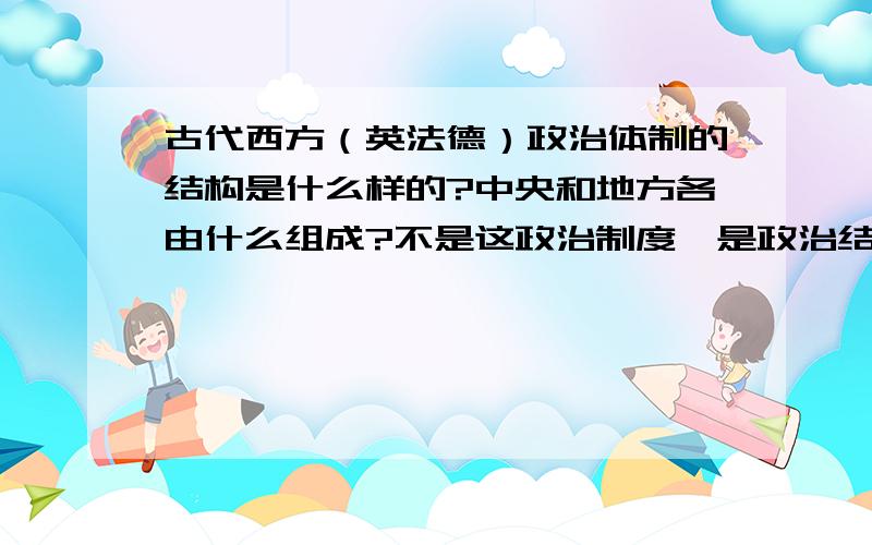 古代西方（英法德）政治体制的结构是什么样的?中央和地方各由什么组成?不是这政治制度,是政治结构,就是各及政府是怎么组成的,都有哪些官员,中央地方怎么分化