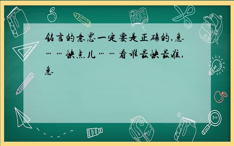 铭言的意思一定要是正确的,急……快点儿……看谁最快最准,急