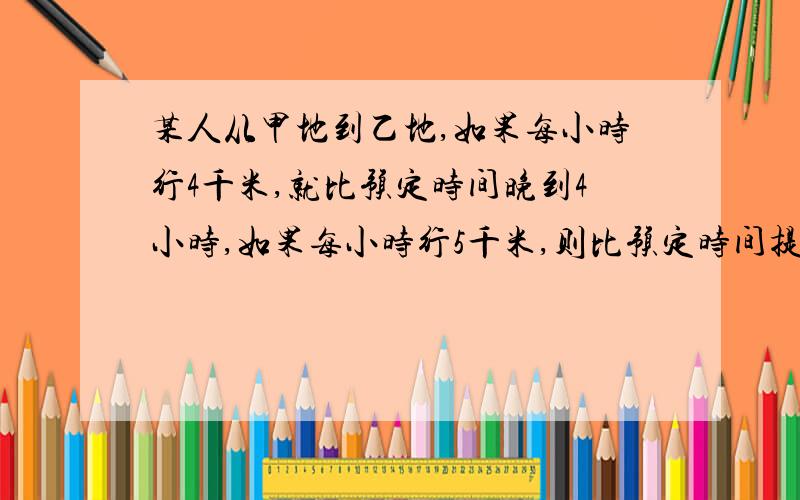 某人从甲地到乙地,如果每小时行4千米,就比预定时间晚到4小时,如果每小时行5千米,则比预定时间提前3小时到达,求甲乙两地间相距多千米?        要用方程解