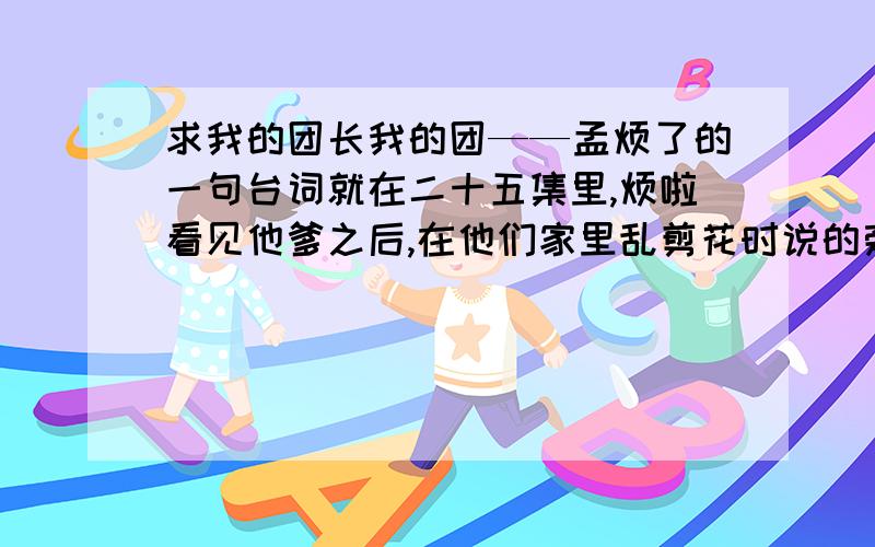 求我的团长我的团——孟烦了的一句台词就在二十五集里,烦啦看见他爹之后,在他们家里乱剪花时说的旁白,什么花似花花非花,心似镜什么的……