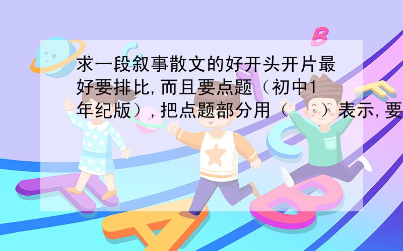 求一段叙事散文的好开头开片最好要排比,而且要点题（初中1年纪版）,把点题部分用（   ）表示,要两段