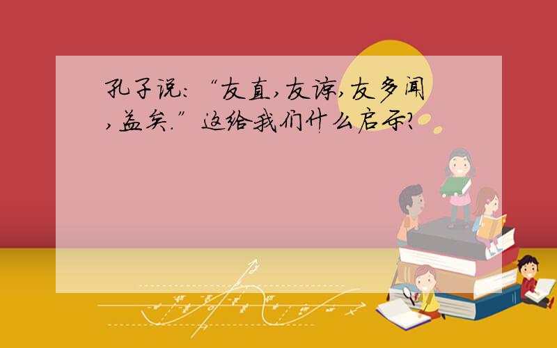 孔子说：“友直,友谅,友多闻,益矣.”这给我们什么启示?