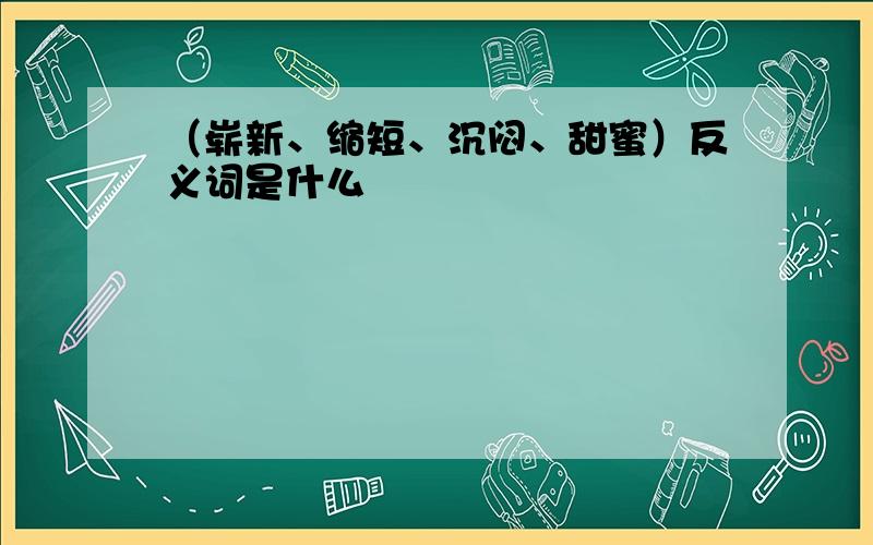 （崭新、缩短、沉闷、甜蜜）反义词是什么