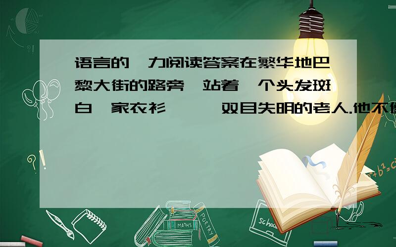 语言的魅力阅读答案在繁华地巴黎大街的路旁,站着一个头发斑白,家衣衫褴褛、双目失明的老人.他不像其他乞丐那样,伸出枯瘦而颤抖的手,发出凄惨的声音,向行人乞求,而是身边挂一块木牌,