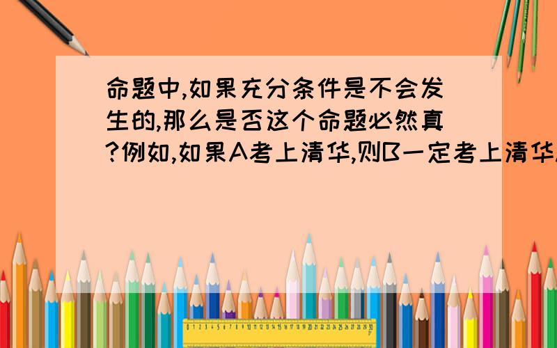 命题中,如果充分条件是不会发生的,那么是否这个命题必然真?例如,如果A考上清华,则B一定考上清华.这个命题.但同时A没有考上清华.那么可否说前一个命题是真的.