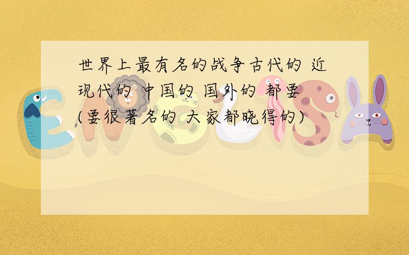 世界上最有名的战争古代的 近现代的 中国的 国外的 都要(要很著名的 大家都晓得的)