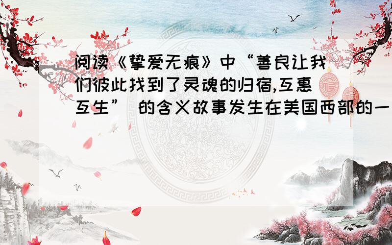 阅读《挚爱无痕》中“善良让我们彼此找到了灵魂的归宿,互惠互生” 的含义故事发生在美国西部的一个小镇上.那天,狂风夹带着雪花,提前送来了寒冷的夜晚.鲁兹太太开始费力地关店门.自从