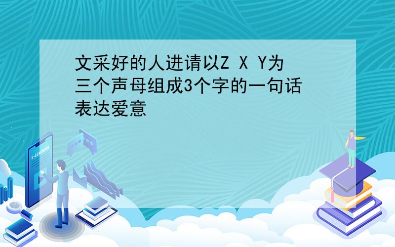 文采好的人进请以Z X Y为三个声母组成3个字的一句话 表达爱意