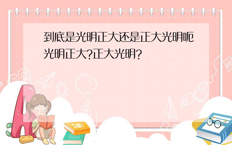 到底是光明正大还是正大光明呃光明正大?正大光明?