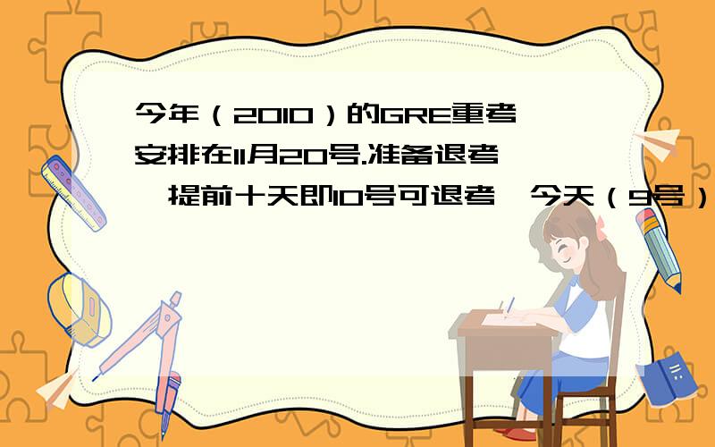 今年（2010）的GRE重考安排在11月20号.准备退考,提前十天即10号可退考,今天（9号）收到自动回信.如题,请问这样能否退考,是否超过期限?GRE退考期限是按我发信算起还是收到自动回信算起?还是