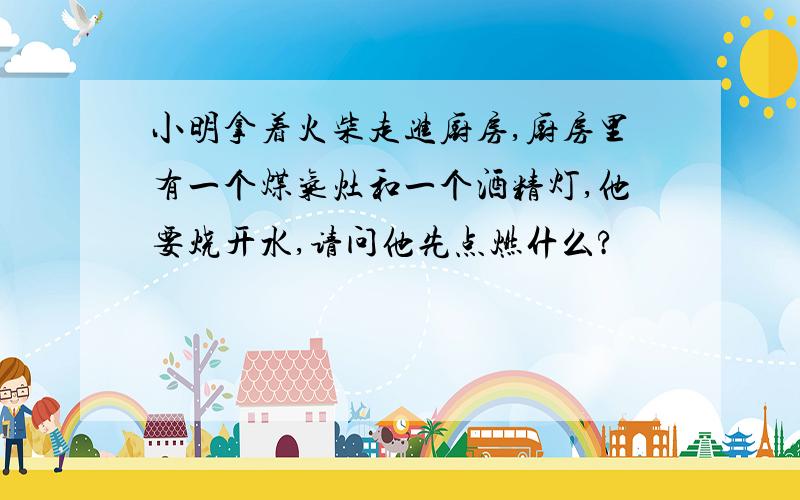 小明拿着火柴走进厨房,厨房里有一个煤气灶和一个酒精灯,他要烧开水,请问他先点燃什么?