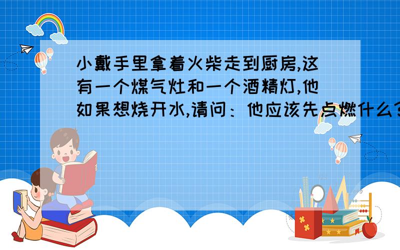 小戴手里拿着火柴走到厨房,这有一个煤气灶和一个酒精灯,他如果想烧开水,请问：他应该先点燃什么?脑筋急转弯