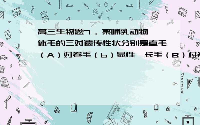 高三生物题7 . 某哺乳动物体毛的三对遗传性状分别是直毛（A）对卷毛（b）显性,长毛（B）对短毛（b）显性,黑毛（D）对白毛（d）显性.现将长、直、黑毛的父本和卷、短、白的母本交配.其