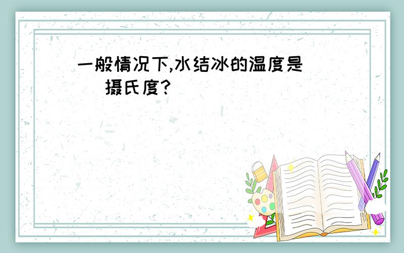 一般情况下,水结冰的温度是（ ）摄氏度?