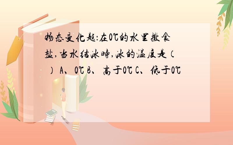 物态变化题：在0℃的水里撒食盐,当水结冰时,冰的温度是（ ） A、0℃ B、高于0℃ C、低于0℃