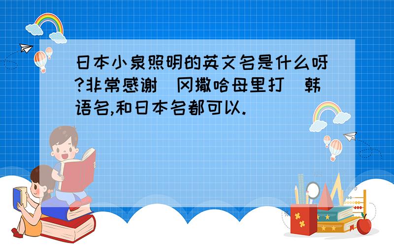 日本小泉照明的英文名是什么呀?非常感谢（冈撒哈母里打）韩语名,和日本名都可以.