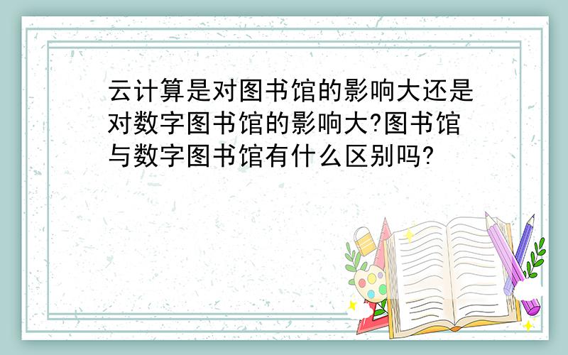 云计算是对图书馆的影响大还是对数字图书馆的影响大?图书馆与数字图书馆有什么区别吗?