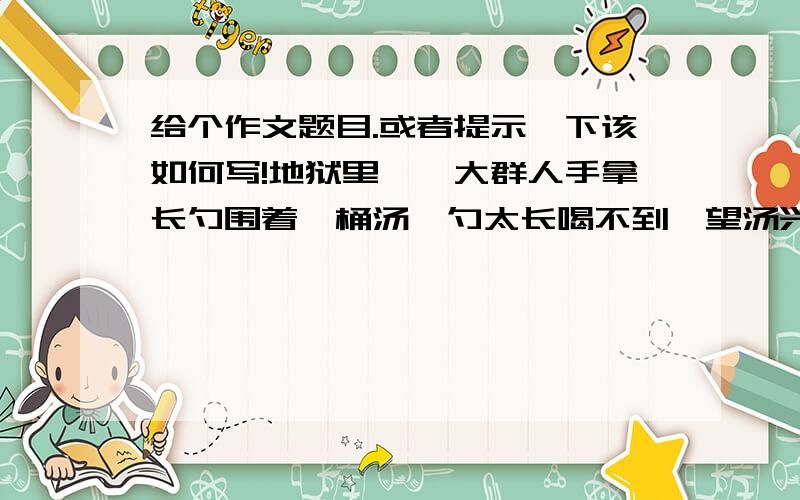 给个作文题目.或者提示一下该如何写!地狱里,一大群人手拿长勺围着一桶汤,勺太长喝不到,望汤兴叹.天堂里也是这样,勺柄也长,大家都舀起来喂对方喝,就都高高兴兴的喝到了汤.