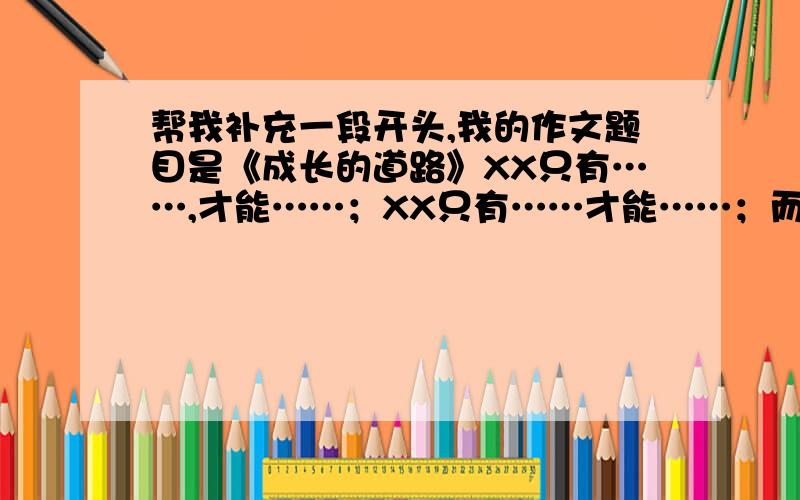 帮我补充一段开头,我的作文题目是《成长的道路》XX只有……,才能……；XX只有……才能……；而我只有……,才能……