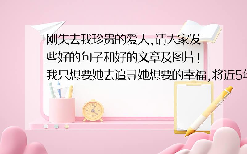 刚失去我珍贵的爱人,请大家发些好的句子和好的文章及图片!我只想要她去追寻她想要的幸福,将近5年的感情就这样没了,她说她要的不是这种生活!请哥哥姐姐们帮忙.注：拒绝非主流.