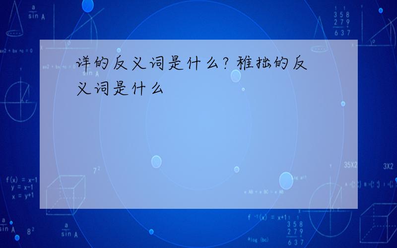 详的反义词是什么? 稚拙的反义词是什么