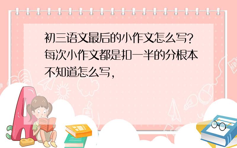 初三语文最后的小作文怎么写?每次小作文都是扣一半的分根本不知道怎么写,