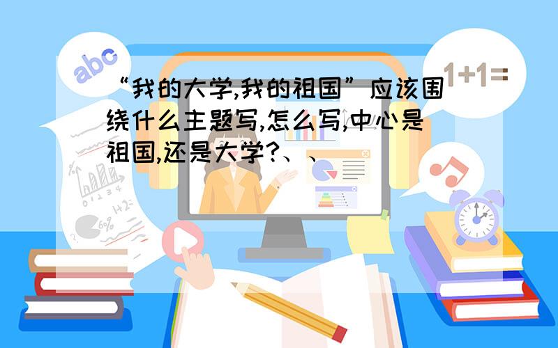 “我的大学,我的祖国”应该围绕什么主题写,怎么写,中心是祖国,还是大学?、、