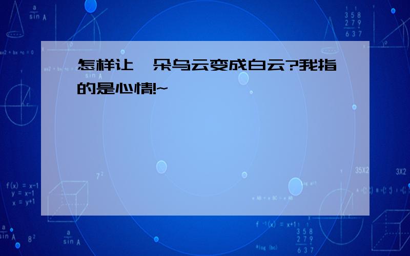 怎样让一朵乌云变成白云?我指的是心情!~