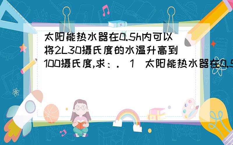 太阳能热水器在0.5h内可以将2L30摄氏度的水温升高到100摄氏度,求：.（1）太阳能热水器在0.5h内吸收太阳光的热量.（2）在这段时间内太阳能热水器的平均功率.