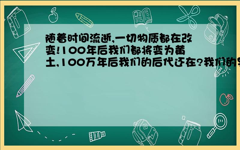 随着时间流逝,一切物质都在改变!100年后我们都将变为黄土,100万年后我们的后代还在?我们的努力为啥?蚂蚁和虫子生命意义有啥区别?那我们和蚂蚁又有什么区别?只是我们活的长一点吗?