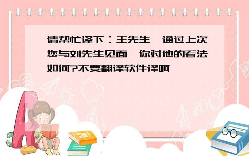 请帮忙译下：王先生,通过上次您与刘先生见面,你对他的看法如何?不要翻译软件译啊