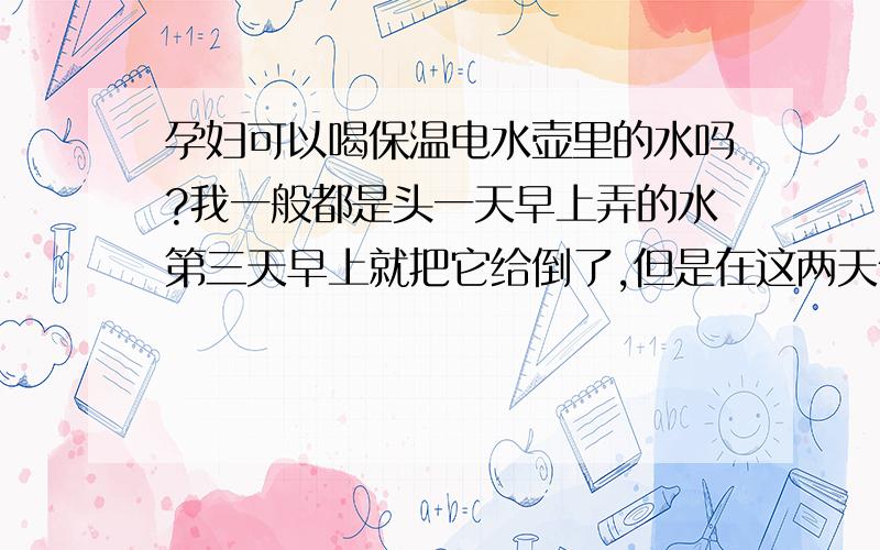 孕妇可以喝保温电水壶里的水吗?我一般都是头一天早上弄的水第三天早上就把它给倒了,但是在这两天保温的过程中,这些水会不会对胎儿有影响啊?保温的温度我一直设定在60