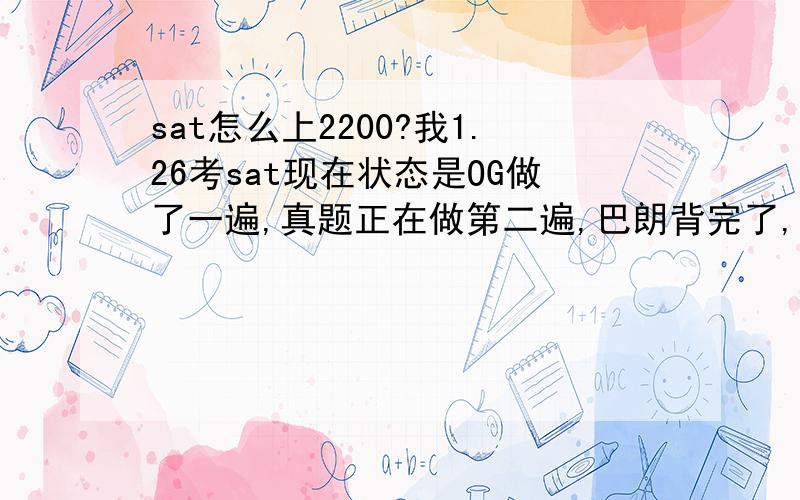 sat怎么上2200?我1.26考sat现在状态是OG做了一遍,真题正在做第二遍,巴朗背完了,猴哥2300和猴哥3500也差不多语法基本错4,5个请问可以上2200吗?还需要做什么?