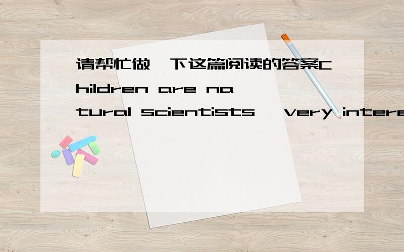 请帮忙做一下这篇阅读的答案Children are natural scientists, very interested in the world around them. Helping them enjoy science can be easy; there's no need for a lot of scientific terms or modern labs. You only have to share your childr