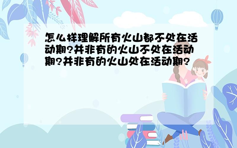 怎么样理解所有火山都不处在活动期?并非有的火山不处在活动期?并非有的火山处在活动期?