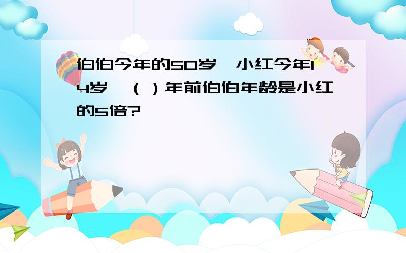 伯伯今年的50岁,小红今年14岁,（）年前伯伯年龄是小红的5倍?