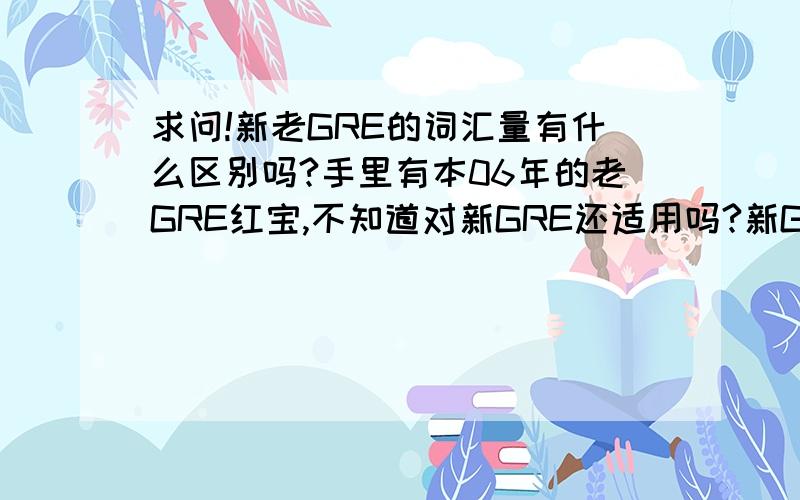 求问!新老GRE的词汇量有什么区别吗?手里有本06年的老GRE红宝,不知道对新GRE还适用吗?新GRE有没有添加单词之类的?另外其实没太明白新老GRE的区别……求解OTZ!←如果能详细说明就更好了OTZ