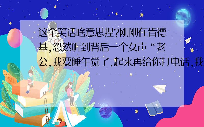 这个笑话啥意思捏?刚刚在肯德基,忽然听到背后一个女声“老公,我要睡午觉了,起来再给你打电话,我扭头一妹纸靠在另一个男人肩膀上打电 话.我以迅雷之势掏出手机大声说“我在人 民广场