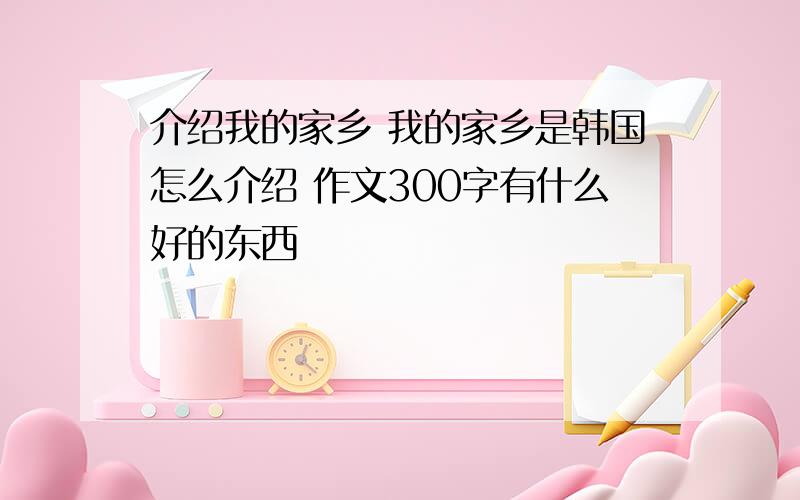 介绍我的家乡 我的家乡是韩国怎么介绍 作文300字有什么好的东西