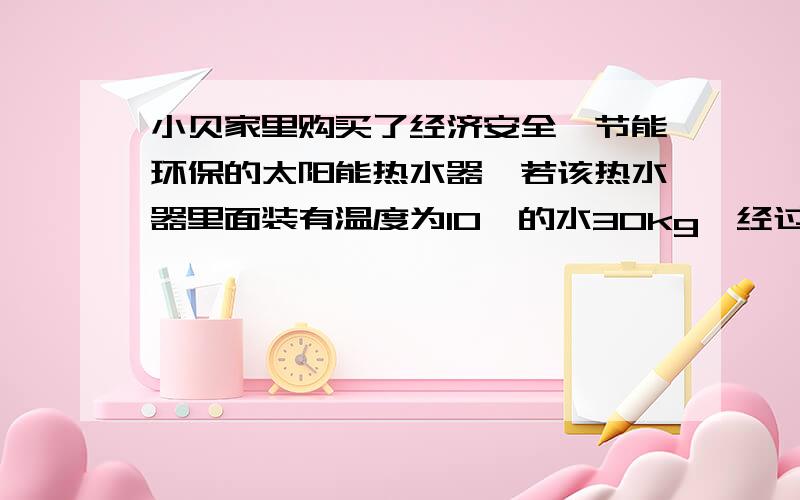 小贝家里购买了经济安全、节能环保的太阳能热水器,若该热水器里面装有温度为10℃的水30kg,经过阳光照射后,水温升高到35℃,在这一过程中水吸收的热量是多少