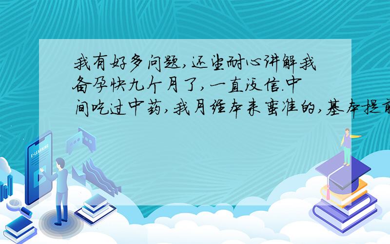 我有好多问题,还望耐心讲解我备孕快九个月了,一直没信.中间吃过中药,我月经本来蛮准的,基本提前个三五天,基本没痛经,每次量也算正常,七天干净.可吃了中药后月经提前了十天左右,而且每