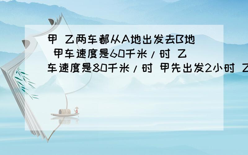 甲 乙两车都从A地出发去B地 甲车速度是60千米/时 乙车速度是80千米/时 甲先出发2小时 乙才出发 乙出发几小要算式！！！！！甲、乙两车都从A地出发去B地，甲车速度是60千米/时，乙车速度