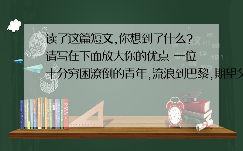 读了这篇短文,你想到了什么?请写在下面放大你的优点 一位十分穷困潦倒的青年,流浪到巴黎,期望父亲的朋友能帮自己找一份谋生的差使.”父亲的朋友问他.青年羞涩地摇头.青年还是不好意