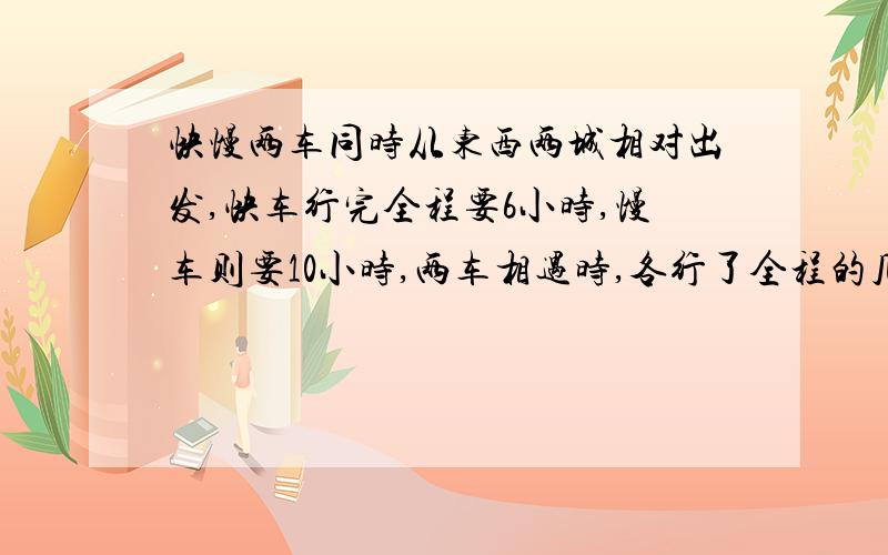 快慢两车同时从东西两城相对出发,快车行完全程要6小时,慢车则要10小时,两车相遇时,各行了全程的几分之几?最好带讲解,