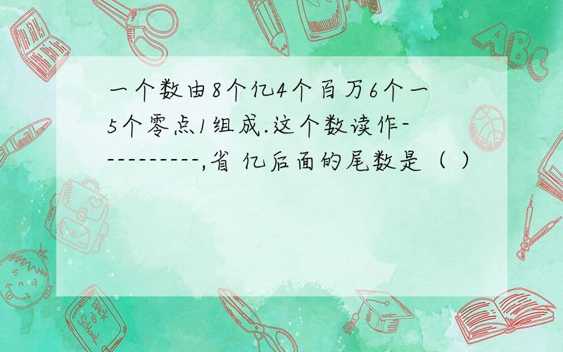 一个数由8个亿4个百万6个一5个零点1组成.这个数读作----------,省 亿后面的尾数是（ ）