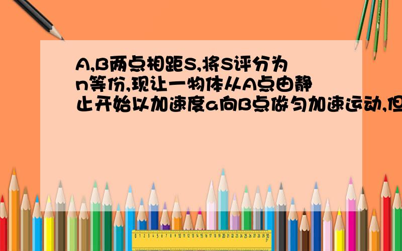 A,B两点相距S,将S评分为n等份,现让一物体从A点由静止开始以加速度a向B点做匀加速运动,但每过一个等分